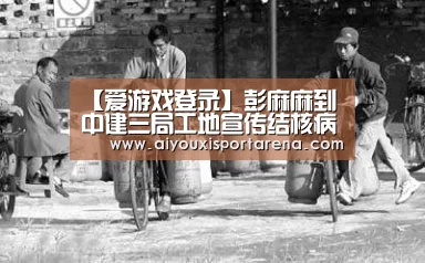 【爱游戏登录】彭麻麻到中建三局工地宣传结核病防治 刷爆朋友圈!(图1) 爱游戏官网